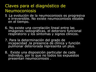 Claves para el diagnóstico de
Neumoconiosis
5 La evolución de la neumoconiosis es progresiva
 ..

  e irreversible. No existe neumoconiosis estable
  en el tiempo.
6. No existe una correlación lineal entre las
  imágenes radiográficas, el deterioro funcional
  respiratorio y los síntomas y signos clínicos.
7. Para la determinación del grado de
  incapacidad ,la presencia de clínica y función
  pulmonar deteriorada representa un plus.
8. Existe una disposición particular de cada
  individuo, por lo que no todos los expuestos
  presentan neumoconiosis .
 