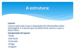 Layout:
Layout nada mais é que a disposição de informações sobre
uma página. É o layout que vai determinar como e o que o
leitor irá ler.
Composição do layout:
-Título
-Sub-título
-Chamado
-Artigo
-Imagem
A estrutura:
 