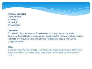 Princípios básicos:
-Alinhamento
-Contraste
-Repetição
-Proximidade
Conteúdo:
O conteúdo é geralmente moldado ao layout em vez de ao contrário.
Com o conteúdo (texto e imagens) em mãos, escolha o layout mais adequado.
Formate o conteúdo de acordo, sempre respeitando todo o manual do
projeto editorial.
DICA
O uso de imagens é altamente recomendável. Imagens chamam e prendem a
atenção do leitor de uma maneira mais efetiva do que um chamado ou um
título
 