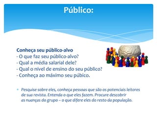 Conheça seu público-alvo
- O que faz seu público-alvo?
- Qual a média salarial dele?
- Qual o nível de ensino do seu público?
- Conheça ao máximo seu púbico.
Pesquise sobre eles, conheça pessoas que são os potenciais leitores
de sua revista. Entenda o que eles fazem. Procure descobrir
as nuanças do grupo – o que difere eles do resto da população.
Público:
 