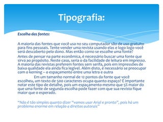 Escolha das fontes:
A maioria das fontes que você usa no seu computador são de uso gratuito
para fins pessoais. Tente vender uma revista usando elas e logo logo você
será descoberto pelo dono. Mas então como se escolhe uma fonte?
Antes de pensar na parte econômica, é necessário buscar uma fonte que
sirva ao propósito. Neste caso, seria o da facilidade de leitura em impresso.
A maioria das revistas preferem fontes sem serifa, pois em impressões de
baixa qualidade ela ainda fica legível. Além disto, é necessário se preocupar
com o kerning – o espaçamento entre uma letra e outra
Em um tamanho normal de 12 pontos da fonte que você
escolheu, um texto de 500 caracteres ocupa quanto espaço? É importante
notar este tipo de detalhe, pois um espaçamento mesmo que 5% maior do
que uma fonte de segunda escolha pode fazer com que sua revista fique
maior que o esperado.
“Não é tão simples quanto dizer “vamos usar Arial e pronto”, pois há um
problema enorme em relação a direitos autorais”
Tipografia:
 