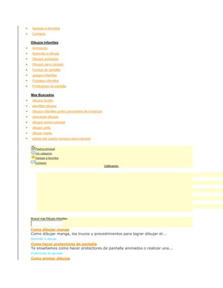  Agregar a favoritos
 Contacto
Dibujos Infantiles
 Animacion
 Aprender a dibujar
 Dibujos animados
 Dibujos para colorear
 Fondos de pantalla
 Juegos infantiles
 Postales infantiles
 Protectores de pantalla
Mas Buscados
 dibujos faciles
 plantillas dibujos
 dibujos infantiles gratis para tarjeta de invitacion
 descargar dibujos
 dibujos anime colorear
 dibujos grillo
 dibujar hadas
 partes del cuerpo humano para colorear
SuscribirseM as Buscados
Pagina principal
Ver categoría
Agregar a favoritos
Contacto
Calificación:
Buscar mas Dibujos Infantiles:
Como dibujar manga
Como dibujar manga, los trucos y procedimientos para lograr dibujar el...
Aprender a dibujar
Como hacer protectores de pantalla
Te enseñamos como hacer protectores de pantalla animados o realizar una...
Protectores de pantalla
Como animar dibujos
 