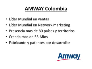 AMWAY Colombia
•   Líder Mundial en ventas
•   Líder Mundial en Network marketing
•   Presencia mas de 80 países y territorios
•   Creada mas de 53 Años
•   Fabricante y patentes por desarrollar
 