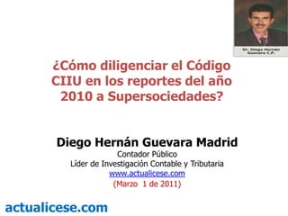 ¿Cómo diligenciar el Código CIIU en los reportes del año 2010 a Supersociedades? Diego Hernán Guevara Madrid Contador Público Líder de Investigación Contable y Tributaria  www.actualicese.com (Marzo1de 2011) actualicese.com 