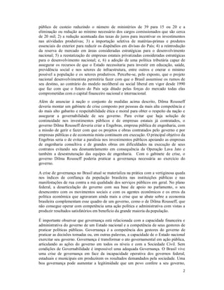 2
público de custeio reduzindo o número de ministérios de 39 para 15 ou 20 e a
eliminação ou redução ao mínimo necessário dos cargos comissionados que são cerca
de 20 mil; 2) a redução acentuada das taxas de juros para incentivar os investimentos
nas atividades produtivas; 3) a importação seletiva de matérias-primas e produtos
essenciais do exterior para reduzir os dispêndios em divisas do País; 4) a reintrodução
da reserva de mercado em áreas consideradas estratégicas para o desenvolvimento
nacional; 5) a reestatização de empresas estatais privatizadas consideradas estratégicas
para o desenvolvimento nacional; e, 6) a adoção de uma política tributária capaz de
assegurar os recursos de que o Estado necessitaria para investir em educação, saúde,
previdência social e nos setores de infraestrutura, entre outros e onerar o mínimo
possível a população e os setores produtivos. Percebe-se, pelo exposto, que o projeto
nacional desenvolvimentista permitiria fazer com que o Brasil assumisse os rumos de
seu destino, ao contrário do modelo neoliberal ou social liberal em vigor desde 1990
que faz com que o futuro do País seja ditado pelas forças do mercado todas elas
comprometidas com o capital financeiro nacional e internacional.
Além de anunciar à nação o conjunto de medidas acima descrito, Dilma Rousseff
deveria montar um gabinete de crise composto por pessoas da mais alta competência e
do mais alto gabarito e respeitabilidade ética e moral para obter o respeito da nação e
assegurar a governabilidade de seu governo. Para evitar que haja solução de
continuidade nos investimentos públicos e de empresas estatais já contratados, o
governo Dilma Rousseff deveria criar a Engebras, empresa pública de engenharia, com
a missão de gerir e fazer com que os projetos e obras contratados pelo governo e por
empresas públicas e de economia mista continuem em execução. O principal objetivo da
Engebras seria o de evitar a paralisia nos investimentos públicos apoiando as empresas
de engenharia consultiva e de grandes obras em dificuldades na execução de seus
contratos evitando seu desmantelamento em consequência da Operação Lava Jato e
também a desestruturação das equipes de engenharia. Com o gabinete de crise, o
governo Dilma Rousseff poderia praticar a governança necessária ao exercício do
governo.
A crise de governança no Brasil atual se materializa na prática com a vertiginosa queda
nos índices de confiança da população brasileira nas instituições públicas e nas
manifestações de rua contra a má qualidade dos serviços públicos em geral. No plano
federal, a desarticulação do governo com sua base de apoio no parlamento, o seu
desencontro com os movimentos sociais e com os agentes econômicos e os erros da
política econômica que agravaram ainda mais a crise que se abate sobre a economia
brasileira complementam esse quadro de um governo, como o de Dilma Rousseff, que
não consegue operar com competência uma ação política e administrativa com vistas a
produzir resultados satisfatórios em benefício da grande maioria da população.
É importante observar que governança está relacionada com a capacidade financeira e
administrativa do governo de um Estado nacional e a competência de seus gestores de
praticar políticas públicas. Governança é a competência dos gestores do governo de
praticar as decisões tomadas ou, em outras palavras, a capacidade de o Estado nacional
exercitar seu governo. Governança é transformar o ato governamental em ação pública,
articulando as ações do governo em todos os níveis e com a Sociedade Civil. Sem
condições de Governabilidade é impossível uma adequada Governança. O Brasil vive
uma crise de governança em face da incapacidade operativa dos governos federal,
estaduais e municipais em produzirem os resultados demandados pela sociedade. Uma
boa governança pode aumentar a legitimidade que um povo confere a seu governo,
 