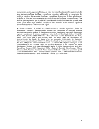 3
aumentando, assim, a governabilidade do país. Governabilidade significa a existência de
uma estrutura política, jurídica e social que permita a elaboração e a execução de
políticas públicas. Governança significa a capacidade do governo de bem administrar,
articular os diversos interesses existentes e efetivamente implantar essas políticas. Esta
seria a agenda positiva que o governo Dilma Rousseff deveria colocar em prática para
evitar que o Brasil seja levado à situação de terra arrasada se for mantida a política
econômica recessiva e antissocial em vigor.
* Fernando Alcoforado, 75, membro da Academia Baiana de Educação, engenheiro e doutor em
Planejamento Territorial e Desenvolvimento Regional pela Universidade de Barcelona, professor
universitário e consultor nas áreas de planejamento estratégico, planejamento empresarial, planejamento
regional e planejamento de sistemas energéticos, é autor dos livros Globalização (Editora Nobel, São
Paulo, 1997), De Collor a FHC- O Brasil e a Nova (Des)ordem Mundial (Editora Nobel, São Paulo,
1998), Um Projeto para o Brasil (Editora Nobel, São Paulo, 2000), Os condicionantes do
desenvolvimento do Estado da Bahia (Tese de doutorado. Universidade de Barcelona,
http://www.tesisenred.net/handle/10803/1944, 2003), Globalização e Desenvolvimento (Editora Nobel,
São Paulo, 2006), Bahia- Desenvolvimento do Século XVI ao Século XX e Objetivos Estratégicos na Era
Contemporânea (EGBA, Salvador, 2008), The Necessary Conditions of the Economic and Social
Development- The Case of the State of Bahia (VDM Verlag Dr. Müller Aktiengesellschaft & Co. KG,
Saarbrücken, Germany, 2010), Aquecimento Global e Catástrofe Planetária (P&A Gráfica e Editora,
Salvador, 2010), Amazônia Sustentável- Para o progresso do Brasil e combate ao aquecimento global
(Viena- Editora e Gráfica, Santa Cruz do Rio Pardo, São Paulo, 2011) e Os Fatores Condicionantes do
Desenvolvimento Econômico e Social (Editora CRV, Curitiba, 2012), entre outros.
 