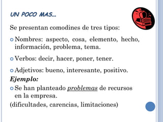 Se presentan comodines de tres tipos:
 Nombres: aspecto, cosa, elemento, hecho,
información, problema, tema.
 Verbos: decir, hacer, poner, tener.
 Adjetivos: bueno, interesante, positivo.
Ejemplo:
 Se han planteado problemas de recursos
en la empresa.
(dificultades, carencias, limitaciones)
UN POCO MAS…
 