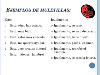 EJEMPLOS DE MULETILLAS:
Este:
 Este, cómo has estado.
 Este, muy bien.
 Este, estás muy cansado.
 Este, me quieres ayudar.
 Este, ¿me prestas dinero?
 Este, ¿tienes hambre?
Igualmente:
 Igualmente, se casó.
 Igualmente, se va a divorciar.
 Igualmente, tiene miedo.
 Igualmente, pasó el examen.
 Igualmente, reprobó el
examen.
 Igualmente, se sacó la lotería.
 