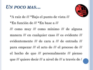 *A raíz de /// *Bajo el punto de vista ///
*En función de /// *En base a ///
/// como muy /// como mínimo /// de alguna
manera /// en cualquier caso /// es evidente ///
evidentemente /// de cara a /// de entrada ///
para empezar /// el acto de /// el proceso de ///
el hecho de que /// personalmente /// pienso
que /// quiero decir /// a nivel de /// a través de /
UN POCO MAS…
 