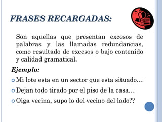 Son aquellas que presentan excesos de
palabras y las llamadas redundancias,
como resultado de excesos o bajo contenido
y calidad gramatical.
Ejemplo:
 Mi lote esta en un sector que esta situado…
 Dejan todo tirado por el piso de la casa…
 Oiga vecina, supo lo del vecino del lado??
FRASES RECARGADAS:
 