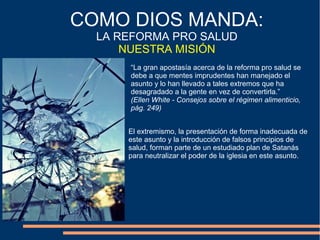 “La gran apostasía acerca de la reforma pro salud se
debe a que mentes imprudentes han manejado el
asunto y lo han llevado a tales extremos que ha
desagradado a la gente en vez de convertirla.”
(Ellen White - Consejos sobre el régimen alimenticio,
pág. 249)
COMO DIOS MANDA:
LA REFORMA PRO SALUD
NUESTRA MISIÓN
El extremismo, la presentación de forma inadecuada de
este asunto y la introducción de falsos principios de
salud, forman parte de un estudiado plan de Satanás
para neutralizar el poder de la iglesia en este asunto.
 