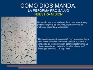 De esta forma, la luz dada por Dios para traer unión y
poder a la iglesia se convierte, muchas veces, en
motivo de discordia y separación.
COMO DIOS MANDA:
LA REFORMA PRO SALUD
NUESTRA MISIÓN
“Un fanático causará mucho daño con su espíritu fuerte
y sus ideas radicales cuando se dedique a oprimir la
conciencia de los que desean obrar correctamente. La
iglesia necesita ser purificada de tales influencias.”
(Mensajes selectos, t. 2, pág. 368)
 