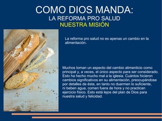 La reforma pro salud no es apenas un cambio en la
alimentación.
COMO DIOS MANDA:
LA REFORMA PRO SALUD
NUESTRA MISIÓN
Muchos toman un aspecto del cambio alimenticio como
principal y, a veces, el único aspecto para ser considerado.
Esto ha hecho mucho mal a la iglesia. Cuántos hicieron
cambios significativos en su alimentación, preocupándose
por detalles de ésta, en tanto no duermen lo suficiente,
ni beben agua, comen fuera de hora y no practican
ejercicio físico. Esto está lejos del plan de Dios para
nuestra salud y felicidad.
 