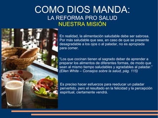 COMO DIOS MANDA:
LA REFORMA PRO SALUD
NUESTRA MISIÓN
En realidad, la alimentación saludable debe ser sabrosa.
Por más saludable que sea, en caso de que se presente
desagradable a los ojos o al paladar, no es apropiada
para comer.
“Los que cocinan tienen el sagrado deber de aprender a
preparar los alimentos de diferentes formas, de modo que
sean al mismo tiempo saludables y agradables al paladar.”
(Ellen White – Consejos sobre la salud, pág. 115)
Es preciso hacer esfuerzos para reeducar un paladar
pervertido, pero el resultado en la felicidad y la percepción
espiritual, ciertamente vendrá.
 