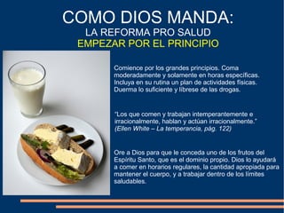 Comience por los grandes principios. Coma
moderadamente y solamente en horas específicas.
Incluya en su rutina un plan de actividades físicas.
Duerma lo suficiente y líbrese de las drogas.
COMO DIOS MANDA:
LA REFORMA PRO SALUD
EMPEZAR POR EL PRINCIPIO
“Los que comen y trabajan intemperantemente e
irracionalmente, hablan y actúan irracionalmente.”
(Ellen White – La temperancia, pág. 122)
Ore a Dios para que le conceda uno de los frutos del
Espíritu Santo, que es el dominio propio. Dios lo ayudará
a comer en horarios regulares, la cantidad apropiada para
mantener el cuerpo, y a trabajar dentro de los límites
saludables.
 