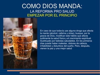 En caso de que todavía use alguna droga que afecta
la mente (alcohol, cafeína y otras), busque, por la
gracia de Dios, modificar este hábito que afecta
sutilmente la salud física y el crecimiento espiritual.
Sustitúyalo por bebidas saludables. En los primeros
días puede haber malestar, dolores de cabeza,
irritabilidad y disturbios del sueño. Pero, después,
vienen la paz y una mejor salud
COMO DIOS MANDA:
LA REFORMA PRO SALUD
EMPEZAR POR EL PRINCIPIO
 