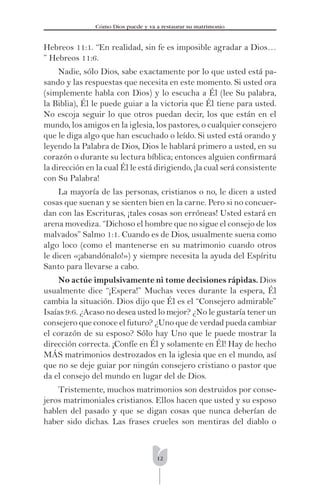 12
Cómo Dios puede y va a restaurar su matrimonio
Hebreos 11:1. “En realidad, sin fe es imposible agradar a Dios…
” Hebreos 11:6.
Nadie, sólo Dios, sabe exactamente por lo que usted está pa-
sando y las respuestas que necesita en este momento. Si usted ora
(simplemente habla con Dios) y lo escucha a Él (lee Su palabra,
la Biblia), Él le puede guiar a la victoria que Él tiene para usted.
No escoja seguir lo que otros puedan decir, los que están en el
mundo, los amigos en la iglesia, los pastores, o cualquier consejero
que le diga algo que han escuchado o leído. Si usted está orando y
leyendo la Palabra de Dios, Dios le hablará primero a usted, en su
corazón o durante su lectura bíblica; entonces alguien conﬁrmará
la dirección en la cual Él le está dirigiendo, ¡la cual será consistente
con Su Palabra!
La mayoría de las personas, cristianos o no, le dicen a usted
cosas que suenan y se sienten bien en la carne. Pero si no concuer-
dan con las Escrituras, ¡tales cosas son erróneas! Usted estará en
arena movediza. “Dichoso el hombre que no sigue el consejo de los
malvados” Salmo 1:1. Cuando es de Dios, usualmente suena como
algo loco (como el mantenerse en su matrimonio cuando otros
le dicen «¡abandónalo!») y siempre necesita la ayuda del Espíritu
Santo para llevarse a cabo.
No actúe impulsivamente ni tome decisiones rápidas. Dios
usualmente dice “¡Espera!” Muchas veces durante la espera, Él
cambia la situación. Dios dijo que Él es el “Consejero admirable”
Isaías 9:6. ¿Acaso no desea usted lo mejor? ¿No le gustaría tener un
consejero que conoce el futuro? ¿Uno que de verdad pueda cambiar
el corazón de su esposo? Sólo hay Uno que le puede mostrar la
dirección correcta. ¡Confíe en Él y solamente en Él! Hay de hecho
MÁS matrimonios destrozados en la iglesia que en el mundo, así
que no se deje guiar por ningún consejero cristiano o pastor que
da el consejo del mundo en lugar del de Dios.
Tristemente, muchos matrimonios son destruidos por conse-
jeros matrimoniales cristianos. Ellos hacen que usted y su esposo
hablen del pasado y que se digan cosas que nunca deberían de
haber sido dichas. Las frases crueles son mentiras del diablo o
 