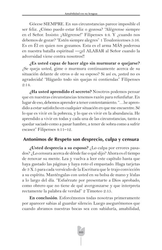 103
Amabilidad en su lengua
Gócese SIEMPRE. En sus circunstancias parece imposible el
ser feliz. ¿Cómo puedo estar feliz o gozosa? “Alégrense siempre
en el Señor. Insisto: ¡Alégrense!” Filipenses 4:4. Y ¿cuando nos
debemos de gozar? “Estén siempre alegres” 1 Tesalonicenses 5:16.
Es en Él en quien nos gozamos. Esta es el arma MÁS poderosa
en nuestra batalla espiritual —¡¡el ALABAR al Señor cuando la
adversidad viene contra nosotros!!
¿Es usted capaz de hacer algo sin murmurar o quejarse?
¿Se queja usted, gime o murmura continuamente acerca de su
situación delante de otros o de su esposo? Si así es, ¡usted no es
agradecida! “Háganlo todo sin quejas ni contiendas” Filipenses
2:14.
¿Ha usted aprendido el secreto? Nosotros podemos pensar
que en nuestras circunstancias tenemos razón para refunfuñar. En
lugardeeso,debemosaprenderatenercontentamiento.“…heapren-
dido a estar satisfecho en cualquier situación en que me encuentre. Sé
lo que es vivir en la pobreza, y lo que es vivir en la abundancia. He
aprendido a vivir en todas y cada una de las circunstancias, tanto a
quedar saciado como a pasar hambre, a tener de sobra como a sufrir
escasez” Filipenses 4:11–12.
Antonimos de Respeto son desprecio, culpa y censura
¿Usted desprecia a su esposo? ¿Lo culpa por errores pasa-
dos? ¿Lo censura acerca de dónde fue o qué dijo? Ahora es el tiempo
de renovar su mente. Lea y vuelva a leer este capítulo hasta que
haya gastado las páginas y haya roto el empastado. Haga tarjetas
de 3 X 5 para cada versículo de la Escritura que le trajo convicción
a su espíritu. Manténgalas con usted en su bolsa de mano y léalas
a lo largo del día. “Esfuérzate por presentarte a Dios aprobado,
como obrero que no tiene de qué avergonzarse y que interpreta
rectamente la palabra de verdad” 2 Timoteo 2:15.
En conclusión. Esforcémonos todas nosotras primeramente
por aparecer sabias al guardar silencio. Luego asegurémonos que
cuando abramos nuestras bocas sea con sabiduría, amabilidad,
 