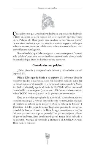 107
Ganado sin una palabra
Cualquier cosa que usted quiera decir a su esposo, debe decírselo
a Dios en lugar de a su esposo. En este capítulo aprenderemos
en la Palabra de Dios, junto con muchos de los “malos frutos”
de nuestras acciones, que por cuanto nuestros esposos están por
sobre nosotros, nuestras palabras no solamente son inútiles, sino
probablemente peligrosas.
Se nos ha dicho que debemos ganar a nuestros esposos “sin una
sola palabra” pero con una actitud respetuosa hacia ellos y hacia
la autoridad que Dios les ha dado sobre nosotros.
Ganado sin una palabra
¿Debo discutir y compartir mis deseos y mis miedos con mi
esposo? No.
Pida a Dios que le hable a su esposo. No debemos discutir
nuestros miedos o nuestros deseos con nuestros esposos. En lugar
de eso, debemos ir al más alto en jerarquía; debemos acudir a Nues-
tro Padre Celestial y apelar delante de Él. Pídale a Dios que sea él
quien hable con su esposo (por cuanto el Señor está directamente
sobre TODO hombre) acerca de lo que está en su corazón.
Este es el orden apropiado de autoridad. “Ahora bien, quiero
que entiendan que Cristo es cabeza de todo hombre, mientras que
el hombre es cabeza de la mujer y Dios es cabeza de Cristo” 1
Corintios 11:3. En lugar de buscar la ayuda o guianza de su esposo,
usted debe buscar el rostro de Dios. Luego investigue en las Es-
crituras para encontrar principios de Dios para manejar el dilema
al que se enfrenta. Esto conﬁrmará que el Señor le ha hablado a
su corazón. Marque el versículo y aférrese a él, SABIENDO que
Dios está en control.
 