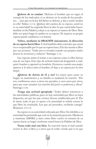 108
Cómo Dios puede y va a restaurar su matrimonio
Quítese de su camino “Dichoso el hombre que no sigue el
consejo de los malvados, ni se detiene en la senda de los pecado-
res… sino que en la ley del Señor se deleita, y día y noche medita
en ella” Salmo 1:1–2. ¡Quítese del camino de su esposo; usted no
es su autoridad! La segunda línea le dice lo que usted debe hacer:
meditar en Su Palabra y dejar a su esposo en manos de Dios. Dios
debe ser quien haga el cambio en su esposo. Ni siquiera su propio
esposo puede cambiarse a sí mismo.
Voltee, mediante la ORACIÓN únicamente, la dirección
de su esposo hacia Dios. Usted también debe entender que usted
no es responsable por lo que su esposo hace; él le da cuentas a Dios
por sus acciones. “Cada uno es tentado cuando sus propios malos
deseos lo arrastran y seducen” Santiago 1:14.
Las esposas aman el tratar a sus esposos como si ellos fueran
una de sus hijos. Este tipo de actitud maternal desgastará a cual-
quier hombre y agotará su hombría. Entonces, cuando una mujer
aparece y lo mira como el hombre, él deja a su esposa por la otra
mujer.
¡Quítese de detrás de él y ore! Lo mejor para sanar su
hogar, su matrimonio y su familia es mediante la oración. “Por
eso, conﬁésense unos a otros sus pecados, y oren unos por otros,
para que sean sanados. La oración del justo es poderosa y eﬁcaz”
Santiago 5:16.
Tenga una actitud apropiada “Todos deben someterse a
las autoridades públicas, pues no hay autoridad que Dios no haya
dispuesto, así que las que existen fueron establecidas por él. Por
lo tanto, todo el que se opone a la autoridad se rebela contra lo
que Dios ha instituido. Los que así proceden, recibirán castigo”
Romanos 13:1–2.
Su esposo es su autoridad ordenada por Dios. Su rebeldía a su
autoridad ha permitido que esté en la situación presente. Obedezca
y sométase AHORA y mire cómo Dios vuelve el corazón de su
esposo hacia su hogar conforme usted honra la Palabra de Dios.
Venza todo mal con bien. Su reacción hacia el mal cuando
ocurre le dice a Dios y a otros que le están viendo qué es lo que
 