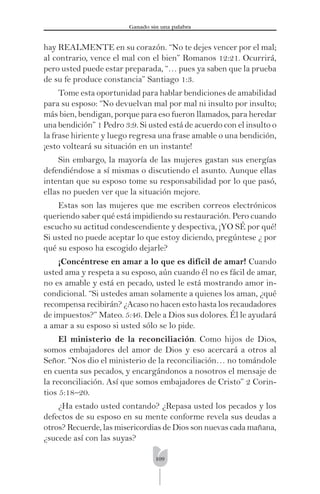 109
Ganado sin una palabra
hay REALMENTE en su corazón. “No te dejes vencer por el mal;
al contrario, vence el mal con el bien” Romanos 12:21. Ocurrirá,
pero usted puede estar preparada, “… pues ya saben que la prueba
de su fe produce constancia” Santiago 1:3.
Tome esta oportunidad para hablar bendiciones de amabilidad
para su esposo: “No devuelvan mal por mal ni insulto por insulto;
más bien, bendigan, porque para eso fueron llamados, para heredar
una bendición” 1 Pedro 3:9. Si usted está de acuerdo con el insulto o
la frase hiriente y luego regresa una frase amable o una bendición,
¡esto volteará su situación en un instante!
Sin embargo, la mayoría de las mujeres gastan sus energías
defendiéndose a sí mismas o discutiendo el asunto. Aunque ellas
intentan que su esposo tome su responsabilidad por lo que pasó,
ellas no pueden ver que la situación mejore.
Estas son las mujeres que me escriben correos electrónicos
queriendo saber qué está impidiendo su restauración. Pero cuando
escucho su actitud condescendiente y despectiva, ¡YO SÉ por qué!
Si usted no puede aceptar lo que estoy diciendo, pregúntese ¿ por
qué su esposo ha escogido dejarle?
¡Concéntrese en amar a lo que es difícil de amar! Cuando
usted ama y respeta a su esposo, aún cuando él no es fácil de amar,
no es amable y está en pecado, usted le está mostrando amor in-
condicional. “Si ustedes aman solamente a quienes los aman, ¿qué
recompensa recibirán? ¿Acaso no hacen esto hasta los recaudadores
de impuestos?” Mateo. 5:46. Dele a Dios sus dolores. Él le ayudará
a amar a su esposo si usted sólo se lo pide.
El ministerio de la reconciliación. Como hijos de Dios,
somos embajadores del amor de Dios y eso acercará a otros al
Señor. “Nos dio el ministerio de la reconciliación… no tomándole
en cuenta sus pecados, y encargándonos a nosotros el mensaje de
la reconciliación. Así que somos embajadores de Cristo” 2 Corin-
tios 5:18–20.
¿Ha estado usted contando? ¿Repasa usted los pecados y los
defectos de su esposo en su mente conforme revela sus deudas a
otros? Recuerde, las misericordias de Dios son nuevas cada mañana,
¿sucede así con las suyas?
 