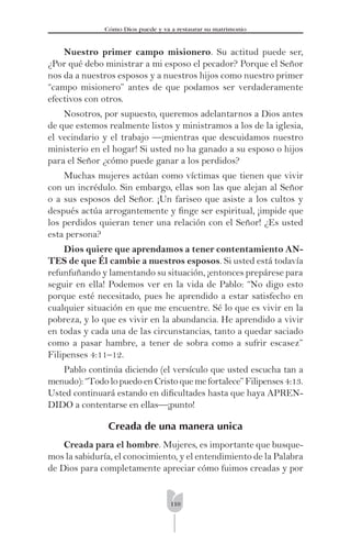 110
Cómo Dios puede y va a restaurar su matrimonio
Nuestro primer campo misionero. Su actitud puede ser,
¿Por qué debo ministrar a mi esposo el pecador? Porque el Señor
nos da a nuestros esposos y a nuestros hijos como nuestro primer
“campo misionero” antes de que podamos ser verdaderamente
efectivos con otros.
Nosotros, por supuesto, queremos adelantarnos a Dios antes
de que estemos realmente listos y ministramos a los de la iglesia,
el vecindario y el trabajo —¡mientras que descuidamos nuestro
ministerio en el hogar! Si usted no ha ganado a su esposo o hijos
para el Señor ¿cómo puede ganar a los perdidos?
Muchas mujeres actúan como víctimas que tienen que vivir
con un incrédulo. Sin embargo, ellas son las que alejan al Señor
o a sus esposos del Señor. ¡Un fariseo que asiste a los cultos y
después actúa arrogantemente y ﬁnge ser espiritual, ¡impide que
los perdidos quieran tener una relación con el Señor! ¿Es usted
esta persona?
Dios quiere que aprendamos a tener contentamiento AN-
TES de que Él cambie a nuestros esposos. Si usted está todavía
refunfuñando y lamentando su situación, ¡entonces prepárese para
seguir en ella! Podemos ver en la vida de Pablo: “No digo esto
porque esté necesitado, pues he aprendido a estar satisfecho en
cualquier situación en que me encuentre. Sé lo que es vivir en la
pobreza, y lo que es vivir en la abundancia. He aprendido a vivir
en todas y cada una de las circunstancias, tanto a quedar saciado
como a pasar hambre, a tener de sobra como a sufrir escasez”
Filipenses 4:11–12.
Pablo continúa diciendo (el versículo que usted escucha tan a
menudo):“TodolopuedoenCristoquemefortalece”Filipenses4:13.
Usted continuará estando en diﬁcultades hasta que haya APREN-
DIDO a contentarse en ellas—¡punto!
Creada de una manera unica
Creada para el hombre. Mujeres, es importante que busque-
mos la sabiduría, el conocimiento, y el entendimiento de la Palabra
de Dios para completamente apreciar cómo fuimos creadas y por
 