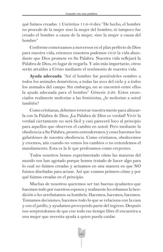 111
Ganado sin una palabra
qué fuimos creadas. 1 Corintios 11:8–9 dice “De hecho, el hombre
no procede de la mujer sino la mujer del hombre; ni tampoco fue
creado el hombre a causa de la mujer, sino la mujer a causa del
hombre”
Conforme comenzamos a movernos en el plan perfecto de Dios
para nuestra vida, entonces nosotros podemos vivir la vida abun-
dante que Dios promete en Su Palabra. Nuestra vida reﬂejará la
Palabra de Dios, en lugar de negarla. Y aún más importante, otros
serán atraídos a Cristo mediante el testimonio de nuestra vida.
Ayuda adecuada. “Así el hombre fue poniéndoles nombre a
todos los animales domésticos, a todas las aves del cielo y a todos
los animales del campo. Sin embargo, no se encontró entre ellos
la ayuda adecuada para el hombre” Génesis 2:20. Estos enun-
ciados realmente molestan a las feministas, ¿le molestan a usted
también?
Como cristianas, debemos renovar nuestra mente para alinear-
la con la Palabra de Dios. ¡La Palabra de Dios es verdad! Vivir la
verdad ciertamente no será fácil y casi parecerá loco al principio
para aquellos que observen el cambio en usted. Pero mediante la
obediencia a Su Palabra, pronto entenderemos y cosecharemos los
galardones de nuestra obediencia. Como cristianos, obedecemos
y creemos, aún cuando no vemos los cambios o no entendemos el
mandamiento. Esta es la fe que profesamos como creyentes.
Todos nosotros hemos experimentado cómo las maneras del
mundo nos han agotado porque hemos tratado de hacer algo para
lo cual no fuimos creadas y actuamos en una manera en que NO
fuimos diseñadas para actuar. Así que veamos primero cómo y por
qué fuimos creadas en el principio.
Muchas de nosotros queremos ser tan buenas ayudantes que
hacemos todo por nuestros esposos y realmente les robamos la ben-
dición o les arrebatamos su hombría. Hacemos, hacemos, hacemos.
Tomamos decisiones, hacemos todo lo que se relaciona con la casa
y con el jardín, y ayudamos proveyendo parte del ingreso. Después
nos sorprendemos de que con todo ese tiempo libre él encuentra a
una mujer que necesita ayuda a quien pueda cuidar.
 