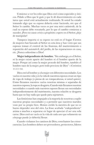 112
Cómo Dios puede y va a restaurar su matrimonio
Comience a ver los roles que Dios creó como especiales y úni-
cos. Pídale a Dios que le guíe y que le dé discernimiento en cada
tarea que usted está actualmente realizando. Si usted ha estado
tomando algo que su esposo debería estar haciendo, ore que el
Señor lo cambie. Muchas veces es por una mini catástrofe, de la
cual su esposo debe rescatarle, por lo que el cambio comienza a
suceder. ¡Pero no cause crisis a propósito: espere en el Señor; ¡deje
de manipular!
Tampoco importa si su esposo no está en el hogar. Cientos
de mujeres han buscado al Señor en esta área y han visto que sus
esposos toman el control de las ﬁnanzas, del mantenimiento o
reposición del automóvil, del jardín, de las reparaciones en casa,
etc. ¡Nunca subestime a Dios!
Mujer independiente de hombre. “Sin embargo, en el Señor,
ni la mujer existe aparte del hombre ni el hombre aparte de la
mujer. Porque así como la mujer procede del hombre, también el
hombre nace de la mujer; pero todo proviene de Dios” 1 Corintios
11:11–12.
Dios creó al hombre y a la mujer con diferentes necesidades. Los
vacíos en nuestra vida y en la vida de nuestros esposos crean un tipo
de ropa de trabajo (o piezas de un rompecabezas, si usted quiere).
Como llenamos nuestros vacíos nosotras mismas o separadas de
nuestrosesposos,laropasedesgarra.Cuandomásllenamosnuestras
necesidades o cuando más nuestros esposos llenan sus necesidades
independientemente del matrimonio, nuestra relación se desgarra
hasta que no hay nada que quede para sujetarnos.
Las feministas han empujado a la mayoría de nosotras a suplir
nuestras propias necesidades y a permitir que nuestros maridos
vean por su propio bien. Hemos creído la mentira de que no es
bueno depender uno del otro. La frase acuñada “codependiente”
anima a muchos a separarse en lugar de apreciar el ser una sola
carne. Dios creó un vacío en la vida de cada uno que solamente un
cónyuge puede (o debería) llenar.
Cuando violamos los caminos de Dios, cosechamos las conse-
cuencias. Los hombres deben ser proveedores, protectores, líderes
 