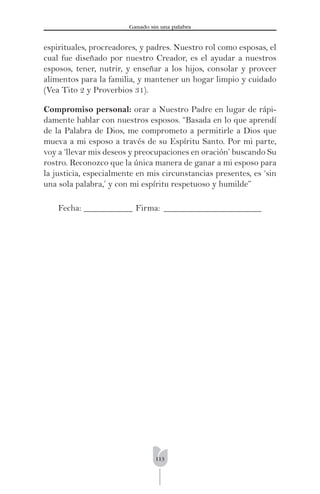113
Ganado sin una palabra
espirituales, procreadores, y padres. Nuestro rol como esposas, el
cual fue diseñado por nuestro Creador, es el ayudar a nuestros
esposos, tener, nutrir, y enseñar a los hijos, consolar y proveer
alimentos para la familia, y mantener un hogar limpio y cuidado
(Vea Tito 2 y Proverbios 31).
Compromiso personal: orar a Nuestro Padre en lugar de rápi-
damente hablar con nuestros esposos. “Basada en lo que aprendí
de la Palabra de Dios, me comprometo a permitirle a Dios que
mueva a mi esposo a través de su Espíritu Santo. Por mi parte,
voy a ‘llevar mis deseos y preocupaciones en oración’ buscando Su
rostro. Reconozco que la única manera de ganar a mi esposo para
la justicia, especialmente en mis circunstancias presentes, es ‘sin
una sola palabra,’ y con mi espíritu respetuoso y humilde”
Fecha: ___________ Firma: ______________________
 