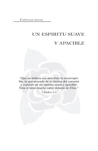 CAPÍTULO NUEVE
UN ESPIRITU SUAVE
Y APACIBLE
“Que su belleza sea más bien la incorrupti-
ble, la que procede de lo íntimo del corazón
y consiste en un espíritu suave y apacible.
Ésta sí tiene mucho valor delante de Dios.”
1 Pedro 3:4
 