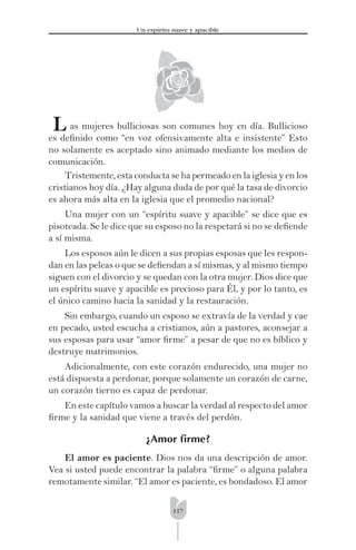 117
Un espíritu suave y apacible
L as mujeres bulliciosas son comunes hoy en día. Bullicioso
es deﬁnido como “en voz ofensivamente alta e insistente” Esto
no solamente es aceptado sino animado mediante los medios de
comunicación.
Tristemente, esta conducta se ha permeado en la iglesia y en los
cristianos hoy día. ¿Hay alguna duda de por qué la tasa de divorcio
es ahora más alta en la iglesia que el promedio nacional?
Una mujer con un “espíritu suave y apacible” se dice que es
pisoteada. Se le dice que su esposo no la respetará si no se deﬁende
a sí misma.
Los esposos aún le dicen a sus propias esposas que les respon-
dan en las peleas o que se deﬁendan a sí mismas, y al mismo tiempo
siguen con el divorcio y se quedan con la otra mujer. Dios dice que
un espíritu suave y apacible es precioso para Él, y por lo tanto, es
el único camino hacia la sanidad y la restauración.
Sin embargo, cuando un esposo se extravía de la verdad y cae
en pecado, usted escucha a cristianos, aún a pastores, aconsejar a
sus esposas para usar “amor ﬁrme” a pesar de que no es bíblico y
destruye matrimonios.
Adicionalmente, con este corazón endurecido, una mujer no
está dispuesta a perdonar, porque solamente un corazón de carne,
un corazón tierno es capaz de perdonar.
En este capítulo vamos a buscar la verdad al respecto del amor
ﬁrme y la sanidad que viene a través del perdón.
¿Amor ﬁrme?
El amor es paciente. Dios nos da una descripción de amor.
Vea si usted puede encontrar la palabra “ﬁrme” o alguna palabra
remotamente similar. “El amor es paciente, es bondadoso. El amor
 