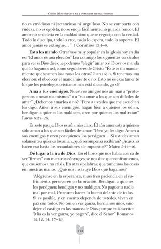 118
Cómo Dios puede y va a restaurar su matrimonio
no es envidioso ni jactancioso ni orgulloso. No se comporta con
rudeza, no es egoísta, no se enoja fácilmente, no guarda rencor. El
amor no se deleita en la maldad sino que se regocija con la verdad.
Todo lo disculpa, todo lo cree, todo lo espera, todo lo soporta. El
amor jamás se extingue… ” 1 Corintios 13:4–8.
Esto les mando. Otra frase muy popular en la iglesia hoy en día
es: “El amor es una elección” Lea conmigo los siguientes versículos
para ver si Dios dice que podemos “elegir” amar o si Dios nos manda
que lo hagamos así, como seguidores de Cristo. “Éste es mi manda-
miento: que se amen los unos a los otros” Juan 15:17. Sí tenemos una
elección: el obedecer el mandamiento o no. Esto no es exactamente
lo que los psicólogos cristianos nos está diciendo, ¿o sí?
Ama a tus enemigos. Nuestros amigos nos animan a “prote-
gernos a nosotros mismos” o a “no amar a los que son difíciles de
amar” ¿Debemos amarlos o no? “Pero a ustedes que me escuchan
les digo: Amen a sus enemigos, hagan bien a quienes los odian,
bendigan a quienes los maldicen, oren por quienes los maltratan”
Lucas 6:27–28.
En este pasaje, Dios es aún más claro. Él aún amonesta a quienes
sólo aman a los que son fáciles de amar: “Pero yo les digo: Amen a
sus enemigos y oren por quienes los persiguen… Si ustedes aman
solamenteaquieneslosaman,¿quérecompensarecibirán?¿Acasono
hacen eso hasta los recaudadores de impuestos?” Mateo 5:44–46.
Dé lugar a la ira de Dios. En el libro que nos habla acerca de
ser “ﬁrmes” con nuestros cónyuges, se nos dice que confrontemos,
que causemos una crisis. En otras palabras, que tomemos las cosas
en nuestras manos. ¿Qué nos instruye Dios que hagamos?
“Alégrense en la esperanza, muestren paciencia en el su-
frimiento, perseveren en la oración. Bendigan a quienes
los persiguen; bendigan y no maldigan. No paguen a nadie
mal por mal. Procuren hacer lo bueno delante de todos.
Si es posible, y en cuento dependa de ustedes, vivan en
paz con todos. No tomen venganza, hermanos míos, sino
dejen el castigo en las manos de Dios, porque está escrito:
‘Mía es la venganza; yo pagaré’, dice el Señor” Romanos
12:12, 14, 17–19.
 
