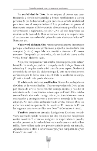 120
Cómo Dios puede y va a restaurar su matrimonio
La amabilidad de Dios. Es un engaño el pensar que con-
frontando y siendo poco amables y ﬁrmes cambiaremos a la otra
persona. Si eso ha funcionado, ¿por qué Dios usaría la amabilidad
para traernos al arrepentimiento? Los pecadores no pasan al
frente para aceptar al Señor porque ellos piensan que ellos van a
ser criticados o regañados, ¿lo son? “¿No ves que desprecias las
riquezas de la bondad de Dios, de su tolerancia y de su paciencia,
al no reconocer que su bondad quiere llevarte al arrepentimiento?”
Romanos 2:4.
Nadie verá al Señor. Otra razón extremadamente importante
para que usted tenga un espíritu suave y apacible cuando trate con
su esposo (u otros) es que debemos permitir a otros ver a Cristo en
nosotros. “Busquen la paz con todos, y la santidad, sin la cual nadie
verá al Señor” Hebreos 12:14.
No piense que puede actuar amable con su esposo, pero actuar
horrible con sus hijos, padres, o compañeros de trabajo. Dios está
mirando y Él es quien cambiará el corazón de su esposo. Nada está
escondido de sus ojos. No olvidemos que Él está mirando nuestros
corazones; por lo tanto, aún si usted trata de controlar su enojo,
¡Él está mirando más profundamente!
El ministerio de la reconciliación. Somos los embajadores
de Cristo en la reconciliación. “Todo esto proviene de Dios, quien
por medio de Cristo nos reconcilió consigo mismo y nos dio el
ministerio de la reconciliación: esto es, que en Cristo, Dios estaba
reconciliando al mundo consigo mismo, no tomándole en cuenta
sus pecados y encargándonos a nosotros el mensaje de la recon-
ciliación. Así que somos embajadores de Cristo, como si Dios los
exhortara a ustedes por medio de nosotros: ‘En nombre de Cristo
les rogamos que se reconcilien con Dios.’” 2 Corintios 5:18–20.
También puede ser tentada. La siguiente Escritura nos ad-
vierte acerca de cuando no somos gentiles con quienes han pecado
contra nosotros. “Hermanos, si alguien es sorprendido en pecado,
ustedes que son espirituales deben restaurarlo con una actitud hu-
milde. Pero cuídese cada uno, porque también puede ser tentado.
Ayúdense unos a otros a llevar sus cargas, y así cumplirán la ley de
Cristo” Gálatas 6:1–2.
 