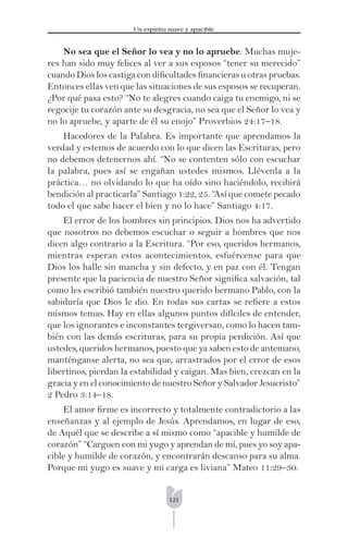 121
Un espíritu suave y apacible
No sea que el Señor lo vea y no lo apruebe. Muchas muje-
res han sido muy felices al ver a sus esposos “tener su merecido”
cuando Dios los castiga con diﬁcultades ﬁnancieras u otras pruebas.
Entonces ellas ven que las situaciones de sus esposos se recuperan.
¿Por qué pasa esto? “No te alegres cuando caiga tu enemigo, ni se
regocije tu corazón ante su desgracia, no sea que el Señor lo vea y
no lo apruebe, y aparte de él su enojo” Proverbios 24:17–18.
Hacedores de la Palabra. Es importante que aprendamos la
verdad y estemos de acuerdo con lo que dicen las Escrituras, pero
no debemos detenernos ahí. “No se contenten sólo con escuchar
la palabra, pues así se engañan ustedes mismos. Llévenla a la
práctica… no olvidando lo que ha oído sino haciéndolo, recibirá
bendición al practicarla” Santiago 1:22, 25. “Así que comete pecado
todo el que sabe hacer el bien y no lo hace” Santiago 4:17.
El error de los hombres sin principios. Dios nos ha advertido
que nosotros no debemos escuchar o seguir a hombres que nos
dicen algo contrario a la Escritura. “Por eso, queridos hermanos,
mientras esperan estos acontecimientos, esfuércense para que
Dios los halle sin mancha y sin defecto, y en paz con él. Tengan
presente que la paciencia de nuestro Señor signiﬁca salvación, tal
como les escribió también nuestro querido hermano Pablo, con la
sabiduría que Dios le dio. En todas sus cartas se reﬁere a estos
mismos temas. Hay en ellas algunos puntos difíciles de entender,
que los ignorantes e inconstantes tergiversan, como lo hacen tam-
bién con las demás escrituras, para su propia perdición. Así que
ustedes, queridos hermanos, puesto que ya saben esto de antemano,
manténganse alerta, no sea que, arrastrados por el error de esos
libertinos, pierdan la estabilidad y caigan. Mas bien, crezcan en la
gracia y en el conocimiento de nuestro Señor y Salvador Jesucristo”
2 Pedro 3:14–18.
El amor ﬁrme es incorrecto y totalmente contradictorio a las
enseñanzas y al ejemplo de Jesús. Aprendamos, en lugar de eso,
de Aquél que se describe a sí mismo como “apacible y humilde de
corazón” “Carguen con mi yugo y aprendan de mí, pues yo soy apa-
cible y humilde de corazón, y encontrarán descanso para su alma.
Porque mi yugo es suave y mi carga es liviana” Mateo 11:29–30.
 
