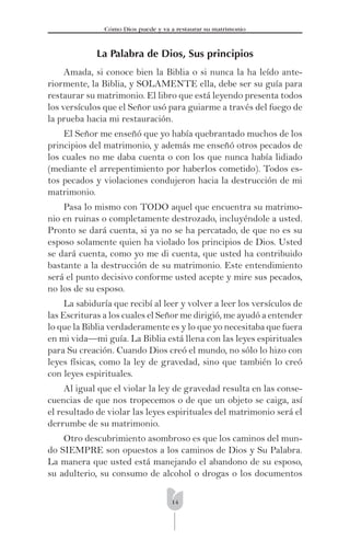 14
Cómo Dios puede y va a restaurar su matrimonio
La Palabra de Dios, Sus principios
Amada, si conoce bien la Biblia o si nunca la ha leído ante-
riormente, la Biblia, y SOLAMENTE ella, debe ser su guía para
restaurar su matrimonio. El libro que está leyendo presenta todos
los versículos que el Señor usó para guiarme a través del fuego de
la prueba hacia mi restauración.
El Señor me enseñó que yo había quebrantado muchos de los
principios del matrimonio, y además me enseñó otros pecados de
los cuales no me daba cuenta o con los que nunca había lidiado
(mediante el arrepentimiento por haberlos cometido). Todos es-
tos pecados y violaciones condujeron hacia la destrucción de mi
matrimonio.
Pasa lo mismo con TODO aquel que encuentra su matrimo-
nio en ruinas o completamente destrozado, incluyéndole a usted.
Pronto se dará cuenta, si ya no se ha percatado, de que no es su
esposo solamente quien ha violado los principios de Dios. Usted
se dará cuenta, como yo me di cuenta, que usted ha contribuido
bastante a la destrucción de su matrimonio. Este entendimiento
será el punto decisivo conforme usted acepte y mire sus pecados,
no los de su esposo.
La sabiduría que recibí al leer y volver a leer los versículos de
las Escrituras a los cuales el Señor me dirigió, me ayudó a entender
lo que la Biblia verdaderamente es y lo que yo necesitaba que fuera
en mi vida—mi guía. La Biblia está llena con las leyes espirituales
para Su creación. Cuando Dios creó el mundo, no sólo lo hizo con
leyes físicas, como la ley de gravedad, sino que también lo creó
con leyes espirituales.
Al igual que el violar la ley de gravedad resulta en las conse-
cuencias de que nos tropecemos o de que un objeto se caiga, así
el resultado de violar las leyes espirituales del matrimonio será el
derrumbe de su matrimonio.
Otro descubrimiento asombroso es que los caminos del mun-
do SIEMPRE son opuestos a los caminos de Dios y Su Palabra.
La manera que usted está manejando el abandono de su esposo,
su adulterio, su consumo de alcohol o drogas o los documentos
 