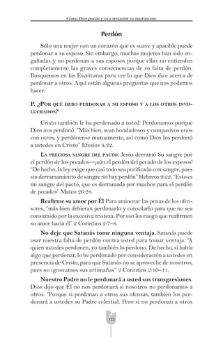 122
Cómo Dios puede y va a restaurar su matrimonio
Perdón
Sólo una mujer con un corazón que es suave y apacible puede
perdonar a su esposo. Sin embargo, muchas mujeres han sido en-
gañadas y no perdonan a sus esposos porque ellas no entienden
completamente las graves consecuencias de su falta de perdón.
Busquemos en las Escrituras para ver lo que Dios dice acerca de
perdonar a otros. Aquí están algunas preguntas que nos podemos
hacer:
P. ¿POR QUÉ DEBO PERDONAR A MI ESPOSO Y A LOS OTROS INVO-
LUCRADOS?
Cristo también le ha perdonado a usted. Perdonamos porque
Dios nos perdonó. “Más bien, sean bondadosos y compasivos unos
con otros, y perdónense mutuamente, así como Dios los perdonó
a ustedes en Cristo” Efesios 4:32.
LA PRECIOSA SANGRE DEL PACTO. Jesús derramó Su sangre por
el perdón de los pecados—¡aún el perdón del pecado de los esposos!
“De hecho, la ley exige que casi todo sea puriﬁcado con sangre, pues
sin derramamiento de sangre no hay perdón” Hebreos 9:22. “Esto es
mi sangre del pacto, que es derramada por muchos para el perdón
de pecados” Mateo 26:28.
Reaﬁrme su amor por Él Para aminorar las penas de los ofen-
sores, “más bien debieran perdonarlo y consolarlo para que no sea
consumido por la excesiva tristeza. Por eso les ruego que reaﬁrmen
su amor hacia él” 2 Corintios 2:7–8.
No deje que Satanás tome ninguna ventaja. Satanás puede
usar nuestra falta de perdón contra usted para tomar ventaja. “A
quien ustedes perdonen, yo también lo perdono. De hecho, si había
algo que perdonar, lo he perdonado por consideración a ustedes en
presencia de Cristo, para que Satanás no se aproveche de nosotros,
pues no ignoramos sus artimañas” 2 Corintios 2:10–11.
Nuestro Padre no le perdonará a usted sus transgresiones.
Dios dijo que Él no nos perdonará si nosotros no perdonamos a
otros. “Porque si perdonan a otros sus ofensas, también los per-
donará a ustedes su Padre celestial. Pero si no perdonan a otros
 