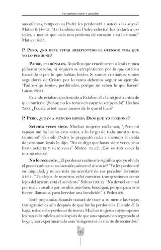 123
Un espíritu suave y apacible
sus ofensas, tampoco su Padre les perdonará a ustedes las suyas”
Mateo 6:14–15. “Así también mi Padre celestial los tratará a us-
tedes, a menos que cada uno perdona de corazón a su hermano”
Mateo 18:35.
P. PERO, ¿NO DEBE ESTAR ARREPENTIDO EL OFENSOR PARA QUE
YO LO PERDONE?
PADRE, PERDÓNALOS. Aquellos que cruciﬁcaron a Jesús nunca
pidieron perdón; ni siquiera se arrepintieron por lo que estaban
haciendo o por lo que habían hecho. Si somos cristianos, somos
seguidores de Cristo; por lo tanto debemos seguir su ejemplo.
“Padre–dijo Jesús–, perdónalos, porque no saben lo que hacen”
Lucas 23:34.
Cuando estaban apedreando a Estaban, él clamó justo antes de
que muriera: “¡Señor, no les tomes en cuenta este pecado!” Hechos
7:60. ¿Podría usted hacer menos de lo que él hizo?
P. PERO, ¿CUÁN A MENUDO ESPERA DIOS QUE YO PERDONE?
Setenta veces siete. Muchas mujeres exclaman, “¡Pero mi
esposo me ha hecho esto antes, a lo largo de todo nuestro ma-
trimonio!” Cuando Pedro le preguntó cuán a menudo él debía
de perdonar, Jesús le dijo: “No te digo que hasta siete veces, sino
hasta setenta y siete veces” Mateo. 18:22. ¡Eso es 490 veces la
misma ofensa!
No lo recuerde. ¿El perdonar realmente signiﬁca que yo olvido
el pecado, aún en una discusión, aún en el divorcio? “Yo les perdonaré
su iniquidad, y nunca más me acordaré de sus pecados” Jeremías
31:34. “Tan lejos de nosotros echó nuestras transgresiones como
lejos del oriente está el occidente” Salmo 103:12. “No devuelvan mal
por mal ni insulto por insulto; más bien, bendigan, porque para esto
fueron llamados, para heredar una bendición” 1 Pedro 3:9.
Esté preparada; Satanás tratará de traer a su mente las viejas
transgresiones aún después de que las ha perdonado. Cuando él lo
haga, usted debe perdonar de nuevo. Muchas mujeres cuyos esposos
les han sido inﬁeles, aún después de que sus esposos han regresado al
hogar, han experimentado esas “imágenes en la mente de recuerdos,”
 