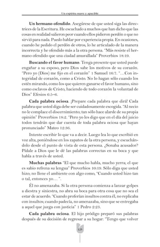 125
Un espíritu suave y apacible
Un hermano ofendido. Asegúrese de que usted siga las direc-
trices de la Escritura. He escuchado a muchos que han dicho que las
cosas en realidad salieron peor cuando ellos pidieron perdón o que no
sirvió para nada. Puedo hablar por experiencia propia. En ocasiones,
cuando he pedido el perdón de otros, lo he articulado de la manera
incorrecta y he ofendido más a la otra persona. “Más resiste el her-
mano ofendido que una ciudad amurallada” Proverbios 18:19.
Buscando el favor humano. Tenga presente que usted puede
engañar a su esposo, pero Dios sabe los motivos de su corazón.
“Pero yo (Dios) me ﬁjo en el corazón” 1 Samuel 16:7. “…Con in-
tegridad de corazón, como a Cristo. No lo hagan sólo cuando los
estén mirando, como los que quieren ganarse el favor humano, sino
como esclavos de Cristo, haciendo de todo corazón la voluntad de
Dios” Efesios 6:5–6.
Cada palabra ociosa. ¡Prepare cada palabra que dirá! Cada
palabra que usted diga debe ser cuidadosamente escogida. “Al necio
no le complace el discernimiento; tan sólo hace alarde de su propia
opinión” Proverbios 18:2. “Pero yo les digo que en el día del juicio
todos tendrán que dar cuenta de toda palabra ociosa que hayan
pronunciado” Mateo 12:36.
Intente escribir lo que va a decir. Luego lea lo que escribió en
voz alta, poniéndose en los zapatos de la otra persona, y escuchán-
dolo desde el punto de vista de esta persona. ¿Sonaba acusador?
Pídale a Dios que le dé las palabras correctas en su boca y que
habla a través de usted.
Muchas palabras “El que mucho habla, mucho yerra; el que
es sabio refrena su lengua” Proverbios 10:19. Sólo diga que usted
hizo; no llene el ambiente con algo como, “Cuando usted hizo tan
o tal, entonces yo… ”.
Él no amenazaba. Si la otra persona comienza a lanzar golpes
a diestra y siniestra, no abra su boca para otra cosa que no sea el
estar de acuerdo. “Cuando proferían insultos contra él, no replicaba
con insultos; cuando padecía, no amenazaba, sino que se entregaba
a aquel que juzga con justicia” 1 Pedro 2:23.
Cada palabra ociosa. El hijo pródigo preparó sus palabras
después de su decisión de regresar a su hogar: “Tengo que volver
 