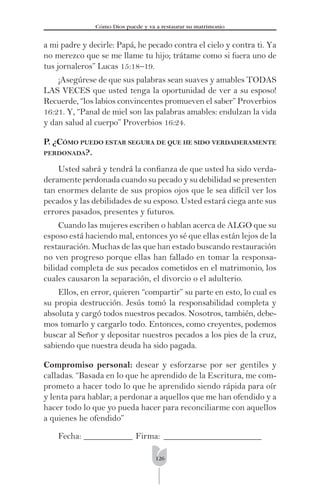 126
Cómo Dios puede y va a restaurar su matrimonio
a mi padre y decirle: Papá, he pecado contra el cielo y contra ti. Ya
no merezco que se me llame tu hijo; trátame como si fuera uno de
tus jornaleros” Lucas 15:18–19.
¡Asegúrese de que sus palabras sean suaves y amables TODAS
LAS VECES que usted tenga la oportunidad de ver a su esposo!
Recuerde, “los labios convincentes promueven el saber” Proverbios
16:21. Y, “Panal de miel son las palabras amables: endulzan la vida
y dan salud al cuerpo” Proverbios 16:24.
P. ¿CÓMO PUEDO ESTAR SEGURA DE QUE HE SIDO VERDADERAMENTE
PERDONADA?.
Usted sabrá y tendrá la conﬁanza de que usted ha sido verda-
deramente perdonada cuando su pecado y su debilidad se presenten
tan enormes delante de sus propios ojos que le sea difícil ver los
pecados y las debilidades de su esposo. Usted estará ciega ante sus
errores pasados, presentes y futuros.
Cuando las mujeres escriben o hablan acerca de ALGO que su
esposo está haciendo mal, entonces yo sé que ellas están lejos de la
restauración. Muchas de las que han estado buscando restauración
no ven progreso porque ellas han fallado en tomar la responsa-
bilidad completa de sus pecados cometidos en el matrimonio, los
cuales causaron la separación, el divorcio o el adulterio.
Ellos, en error, quieren “compartir” su parte en esto, lo cual es
su propia destrucción. Jesús tomó la responsabilidad completa y
absoluta y cargó todos nuestros pecados. Nosotros, también, debe-
mos tomarlo y cargarlo todo. Entonces, como creyentes, podemos
buscar al Señor y depositar nuestros pecados a los pies de la cruz,
sabiendo que nuestra deuda ha sido pagada.
Compromiso personal: desear y esforzarse por ser gentiles y
calladas. “Basada en lo que he aprendido de la Escritura, me com-
prometo a hacer todo lo que he aprendido siendo rápida para oír
y lenta para hablar; a perdonar a aquellos que me han ofendido y a
hacer todo lo que yo pueda hacer para reconciliarme con aquellos
a quienes he ofendido”
Fecha: ___________ Firma: ______________________
 