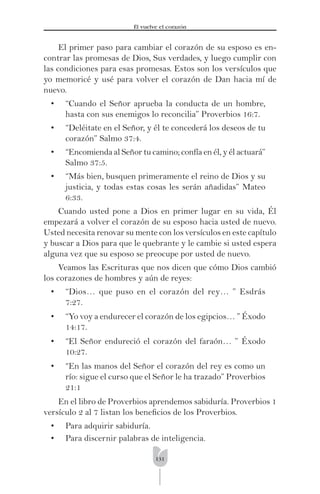 131
Él vuelve el corazón
El primer paso para cambiar el corazón de su esposo es en-
contrar las promesas de Dios, Sus verdades, y luego cumplir con
las condiciones para esas promesas. Estos son los versículos que
yo memoricé y usé para volver el corazón de Dan hacia mí de
nuevo.
• “Cuando el Señor aprueba la conducta de un hombre,
hasta con sus enemigos lo reconcilia” Proverbios 16:7.
• “Deléitate en el Señor, y él te concederá los deseos de tu
corazón” Salmo 37:4.
• “Encomienda al Señor tu camino; confía en él, y él actuará”
Salmo 37:5.
• “Más bien, busquen primeramente el reino de Dios y su
justicia, y todas estas cosas les serán añadidas” Mateo
6:33.
Cuando usted pone a Dios en primer lugar en su vida, Él
empezará a volver el corazón de su esposo hacia usted de nuevo.
Usted necesita renovar su mente con los versículos en este capítulo
y buscar a Dios para que le quebrante y le cambie si usted espera
alguna vez que su esposo se preocupe por usted de nuevo.
Veamos las Escrituras que nos dicen que cómo Dios cambió
los corazones de hombres y aún de reyes:
• “Dios… que puso en el corazón del rey… ” Esdrás
7:27.
• “Yo voy a endurecer el corazón de los egipcios… ” Éxodo
14:17.
• “El Señor endureció el corazón del faraón… ” Éxodo
10:27.
• “En las manos del Señor el corazón del rey es como un
río: sigue el curso que el Señor le ha trazado” Proverbios
21:1
En el libro de Proverbios aprendemos sabiduría. Proverbios 1
versículo 2 al 7 listan los beneﬁcios de los Proverbios.
• Para adquirir sabiduría.
• Para discernir palabras de inteligencia.
 