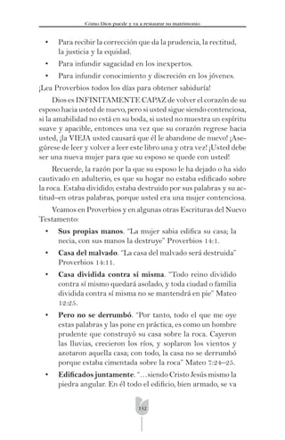 132
Cómo Dios puede y va a restaurar su matrimonio
• Para recibir la corrección que da la prudencia, la rectitud,
la justicia y la equidad.
• Para infundir sagacidad en los inexpertos.
• Para infundir conocimiento y discreción en los jóvenes.
¡Lea Proverbios todos los días para obtener sabiduría!
Dios es INFINITAMENTE CAPAZ de volver el corazón de su
esposo hacia usted de nuevo, pero si usted sigue siendo contenciosa,
si la amabilidad no está en su boda, si usted no muestra un espíritu
suave y apacible, entonces una vez que su corazón regrese hacia
usted, ¡la VIEJA usted causará que él le abandone de nuevo! ¡Ase-
gúrese de leer y volver a leer este libro una y otra vez! ¡Usted debe
ser una nueva mujer para que su esposo se quede con usted!
Recuerde, la razón por la que su esposo le ha dejado o ha sido
cautivado en adulterio, es que su hogar no estaba ediﬁcado sobre
la roca. Estaba dividido; estaba destruido por sus palabras y su ac-
titud–en otras palabras, porque usted era una mujer contenciosa.
Veamos en Proverbios y en algunas otras Escrituras del Nuevo
Testamento:
• Sus propias manos. “La mujer sabia ediﬁca su casa; la
necia, con sus manos la destruye” Proverbios 14:1.
• Casa del malvado. “La casa del malvado será destruida”
Proverbios 14:11.
• Casa dividida contra sí misma. “Todo reino dividido
contra sí mismo quedará asolado, y toda ciudad o familia
dividida contra sí misma no se mantendrá en pie” Mateo
12:25.
• Pero no se derrumbó. “Por tanto, todo el que me oye
estas palabras y las pone en práctica, es como un hombre
prudente que construyó su casa sobre la roca. Cayeron
las lluvias, crecieron los ríos, y soplaron los vientos y
azotaron aquella casa; con todo, la casa no se derrumbó
porque estaba cimentada sobre la roca” Mateo 7:24–25.
• Ediﬁcados juntamente. “…siendo Cristo Jesús mismo la
piedra angular. En él todo el ediﬁcio, bien armado, se va
 