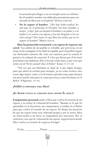 133
Él vuelve el corazón
levantando para llegar a ser un templo santo en el Señor.
En él también ustedes son ediﬁcados juntamente para ser
morada de Dios por su Espíritu” Efesios 2:20–22.
• No lo separe el hombre. “¿No han leído–replicó Je-
sús–que en el principio el Creador ‘los hizo hombre y
mujer’, y dijo: ‘por eso dejará el hombre a su padre y a su
madre, y se unirá a su esposa, y los dos llegarán a ser un
solo cuerpo’? Por tanto, lo que Dios ha unido, que no lo
separe el hombre” Mateo 19:4–6.
Dios ha prometido restaurarle a su esposo de regreso con
usted. “La codicia de mi pueblo es irritable, por perversa, en mi
enojo, lo he castigado; le he dado la espalda, pero él preﬁrió seguir
sus obstinados caminos. He visto sus caminos, pero lo sanaré; lo
guiaré y lo colmaré de consuelo. Y a los que lloran por él les haré
proclamar esta alabanza: ¡Paz a los que están lejos, y paz a los que
están cerca! Yo los sanaré–dice el Señor” Isaías 57:17–19.
“Tal vez por eso Onésimo se alejó de ti por algún tiempo,
para que ahora lo recibas para siempre, ya no como esclavo, sino
como algo mejor: como a un hermano querido, muy especial para
mí, pero mucho más para ti, como persona y como hermano en el
Señor” Filipenses. 15–16.
¡NADA ES IMPOSIBLE PARA DIOS!
¡EL SEÑOR VUELVE EL CORAZÓN HACIA DONDE ÉL DESEA!
Compromiso personal: pedir a Dios que vuelva el corazón de mi
esposo y no temer la voluntad del hombre. “Basada en lo que he
aprendido en la Escritura, me comprometo a conﬁar en el Señor
para que vuelva el corazón de mi esposo. Yo disipo las mentiras
de que mi esposo tiene una voluntad propia y por lo tanto, Dios
no intervendrá a mi favor ni responderá mis oraciones. Por el
contrario, creo que la ‘voluntad de mi esposo’ seguirá hacia donde
Dios vuelva su corazón de regreso al hogar”
Fecha: ___________ Firma: ______________________
 