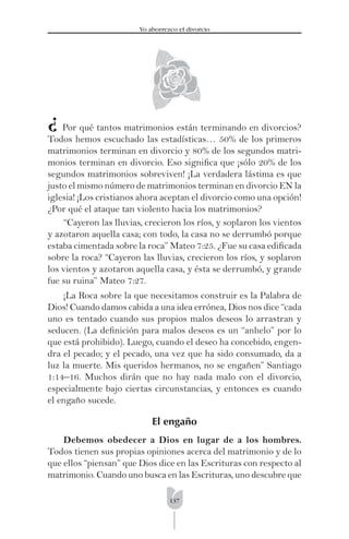 137
Yo aborrezco el divorcio
Por qué tantos matrimonios están terminando en divorcios?
Todos hemos escuchado las estadísticas… 50% de los primeros
matrimonios terminan en divorcio y 80% de los segundos matri-
monios terminan en divorcio. Eso signiﬁca que ¡sólo 20% de los
segundos matrimonios sobreviven! ¡La verdadera lástima es que
justo el mismo número de matrimonios terminan en divorcio EN la
iglesia! ¡Los cristianos ahora aceptan el divorcio como una opción!
¿Por qué el ataque tan violento hacia los matrimonios?
“Cayeron las lluvias, crecieron los ríos, y soplaron los vientos
y azotaron aquella casa; con todo, la casa no se derrumbó porque
estaba cimentada sobre la roca” Mateo 7:25. ¿Fue su casa ediﬁcada
sobre la roca? “Cayeron las lluvias, crecieron los ríos, y soplaron
los vientos y azotaron aquella casa, y ésta se derrumbó, y grande
fue su ruina” Mateo 7:27.
¡La Roca sobre la que necesitamos construir es la Palabra de
Dios! Cuando damos cabida a una idea errónea, Dios nos dice “cada
uno es tentado cuando sus propios malos deseos lo arrastran y
seducen. (La deﬁnición para malos deseos es un “anhelo” por lo
que está prohibido). Luego, cuando el deseo ha concebido, engen-
dra el pecado; y el pecado, una vez que ha sido consumado, da a
luz la muerte. Mis queridos hermanos, no se engañen” Santiago
1:14–16. Muchos dirán que no hay nada malo con el divorcio,
especialmente bajo ciertas circunstancias, y entonces es cuando
el engaño sucede.
El engaño
Debemos obedecer a Dios en lugar de a los hombres.
Todos tienen sus propias opiniones acerca del matrimonio y de lo
que ellos “piensan” que Dios dice en las Escrituras con respecto al
matrimonio. Cuando uno busca en las Escrituras, uno descubre que
¿
 