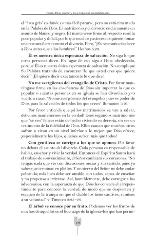 138
Cómo Dios puede y va a restaurar su matrimonio
el “área gris” es donde es más fácil pararse, pero no está cimentado
en la Palabra de Dios. El matrimonio y el divorcio es claramente un
asunto de blanco y negro. El mantenerse ﬁrme al respecto resulta
poco popular y difícil, por lo que muchos pastores no quieren tomar
una postura fuerte contra el divorcio. Pero, “¡Es necesario obedecer
a Dios antes que a los hombres!” Hechos 5:29.
Él es nuestra única esperanza de salvación. No siga lo que
otras personas dicen. En lugar de eso, siga a Dios; obedézcalo,
porque Él es nuestra única esperanza de salvación. No complique
Su Palabra tratando de encontrar “lo que usted cree que quiere
decir” ¡Él quiere decir exactamente lo que dice!
No me avergüenzo del evangelio de Cristo. Por favor man-
téngase ﬁrme en las enseñanzas de Dios sin importar lo que es
popular o cuántas personas en su iglesia se han divorciado y/o
vuelto a casar. “No me avergüenzo del evangelio, pues es poder de
Dios para la salvación de todos los que creen” Romanos 1:16.
Por favor entienda que ¡si los matrimonios se van a salvar,
debemos mantenernos en la verdad! Esos segundos matrimonios
que “se ven” felices están de hecho viviendo en derrota, sin ser un
testimonio de la ﬁdelidad de Dios. Ellos causan que muchos otros
sufran o vivan en un nivel inferior a lo mejor que Dios ofrece,
¡especialmente los hijos, quienes sufren más que todos!
Con gentileza se corrige a los que se oponen. Por favor
no debata el asunto del divorcio. Cada persona es responsable de
hablar, enseñar y vivir la verdad. Entonces el Espíritu Santo hará
el trabajo de convencimiento, el Señor cambiará sus corazones. “No
tengas nada que ver con discusiones necias y sin sentido, pues ya
sabes que terminan en pleitos. Y un siervo del Señor no debe andar
peleando; más bien debe ser amable con todos, capaz de enseñar
y no propenso a irritarse. Así, humildemente, debe corregir a los
adversarios, con la esperanza de que Dios les conceda el arrepen-
timiento para conocer la verdad, de modo que se despierten y
escapen de la trampa en que el diablo los tiene cautivos, sumisos
a su voluntad” 2 Timoteo 2:23–26.
El árbol se conoce por su fruto. Podemos ver los frutos de
muchos de aquellos en el liderazgo de la iglesia–los que han permi-
 