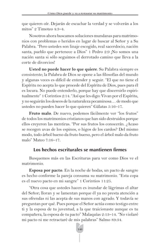 140
Cómo Dios puede y va a restaurar su matrimonio
que quieren oír. Dejarán de escuchar la verdad y se volverán a los
mitos” 2 Timoteo 4:3–4.
Nosotros ahora buscamos soluciones mundanas para matrimo-
nios con problemas o heridos en lugar de buscar al Señor y a Su
Palabra. “Pero ustedes son linaje escogido, real sacerdocio, nación
santa, pueblo que pertenece a Dios” 1 Pedro 2:9 ¡No somos una
nación santa si sólo seguimos el derrotado camino que lleva a la
corte de divorcios!
Usted no puede hacer lo que quiere. Su Palabra siempre es
consistente; la Palabra de Dios se opone a las ﬁlosofías del mundo
y algunas veces es difícil de entender y seguir. “El que no tiene el
Espíritu no acepta lo que procede del Espíritu de Dios, pues para él
es locura. No puede entenderlo, porque hay que discernirlo espiri-
tualmente” 1 Corintios 2:14. “Así que les digo: Vivan por el Espíritu,
y no seguirán los deseos de la naturaleza pecaminosa… de modo que
ustedes no pueden hacer lo que quieren” Gálatas 5:16–17.
Fruto malo. De nuevo, podemos fácilmente ver “los frutos”
de todos los matrimonios cristianos que han sido destruidos porque
ellos creyeron las mentiras. “Por sus frutos los conocerán. ¿Acaso
se recogen uvas de los espinos, o higos de los cardos? Del mismo
modo, todo árbol bueno da fruto bueno, pero el árbol malo da fruto
malo” Mateo 7:16–17.
Los hechos escriturales se mantienen ﬁrmes
Busquemos más en las Escrituras para ver como Dios ve el
matrimonio.
Esposa por pacto. En la noche de bodas, un pacto de sangre
es hecho conforme la pareja consuma su matrimonio. “Esta copa
es el nuevo pacto en mi sangre” 1 Corintios 11:25.
“Otra cosa que ustedes hacen es inundar de lágrimas el altar
del Señor; lloran y se lamentan porque él ya no presta atención a
sus ofrendas ni las acepta de sus manos con agrado. Y todavía se
preguntan por qué. Pues porque el Señor actúa como testigo entre
ti y la esposa de tu juventud, a la que traicionaste aunque es tu
compañera, la esposa de tu pacto” Malaquías 2:13–14. “No violaré
mi pacto ni me retractaré de mis palabras” Salmo 89:34.
 