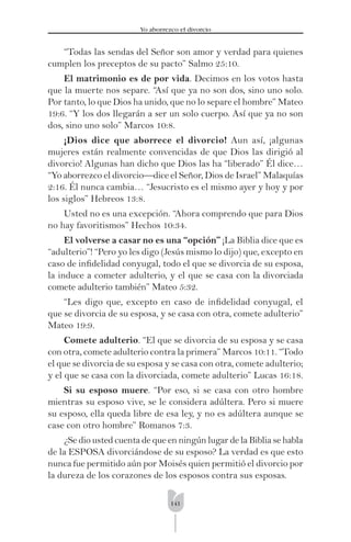 141
Yo aborrezco el divorcio
“Todas las sendas del Señor son amor y verdad para quienes
cumplen los preceptos de su pacto” Salmo 25:10.
El matrimonio es de por vida. Decimos en los votos hasta
que la muerte nos separe. “Así que ya no son dos, sino uno solo.
Por tanto, lo que Dios ha unido, que no lo separe el hombre” Mateo
19:6. “Y los dos llegarán a ser un solo cuerpo. Así que ya no son
dos, sino uno solo” Marcos 10:8.
¡Dios dice que aborrece el divorcio! Aun así, ¡algunas
mujeres están realmente convencidas de que Dios las dirigió al
divorcio! Algunas han dicho que Dios las ha “liberado” Él dice…
“Yo aborrezco el divorcio—dice el Señor, Dios de Israel” Malaquías
2:16. Él nunca cambia… “Jesucristo es el mismo ayer y hoy y por
los siglos” Hebreos 13:8.
Usted no es una excepción. “Ahora comprendo que para Dios
no hay favoritismos” Hechos 10:34.
El volverse a casar no es una “opción” ¡La Biblia dice que es
“adulterio”! “Pero yo les digo (Jesús mismo lo dijo) que, excepto en
caso de inﬁdelidad conyugal, todo el que se divorcia de su esposa,
la induce a cometer adulterio, y el que se casa con la divorciada
comete adulterio también” Mateo 5:32.
“Les digo que, excepto en caso de inﬁdelidad conyugal, el
que se divorcia de su esposa, y se casa con otra, comete adulterio”
Mateo 19:9.
Comete adulterio. “El que se divorcia de su esposa y se casa
con otra, comete adulterio contra la primera” Marcos 10:11. “Todo
el que se divorcia de su esposa y se casa con otra, comete adulterio;
y el que se casa con la divorciada, comete adulterio” Lucas 16:18.
Si su esposo muere. “Por eso, si se casa con otro hombre
mientras su esposo vive, se le considera adúltera. Pero si muere
su esposo, ella queda libre de esa ley, y no es adúltera aunque se
case con otro hombre” Romanos 7:3.
¿Se dio usted cuenta de que en ningún lugar de la Biblia se habla
de la ESPOSA divorciándose de su esposo? La verdad es que esto
nunca fue permitido aún por Moisés quien permitió el divorcio por
la dureza de los corazones de los esposos contra sus esposas.
 