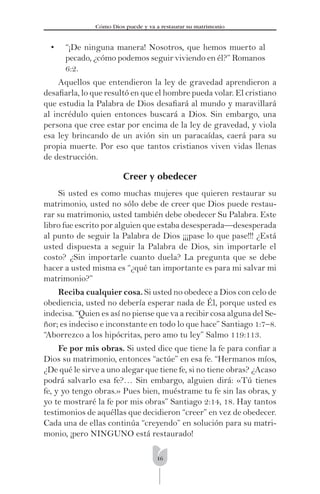 16
Cómo Dios puede y va a restaurar su matrimonio
• “¡De ninguna manera! Nosotros, que hemos muerto al
pecado, ¿cómo podemos seguir viviendo en él?” Romanos
6:2.
Aquellos que entendieron la ley de gravedad aprendieron a
desaﬁarla, lo que resultó en que el hombre pueda volar. El cristiano
que estudia la Palabra de Dios desaﬁará al mundo y maravillará
al incrédulo quien entonces buscará a Dios. Sin embargo, una
persona que cree estar por encima de la ley de gravedad, y viola
esa ley brincando de un avión sin un paracaídas, caerá para su
propia muerte. Por eso que tantos cristianos viven vidas llenas
de destrucción.
Creer y obedecer
Si usted es como muchas mujeres que quieren restaurar su
matrimonio, usted no sólo debe de creer que Dios puede restau-
rar su matrimonio, usted también debe obedecer Su Palabra. Este
libro fue escrito por alguien que estaba desesperada—desesperada
al punto de seguir la Palabra de Dios ¡¡¡pase lo que pase!!! ¿Está
usted dispuesta a seguir la Palabra de Dios, sin importarle el
costo? ¿Sin importarle cuanto duela? La pregunta que se debe
hacer a usted misma es “¿qué tan importante es para mi salvar mi
matrimonio?”
Reciba cualquier cosa. Si usted no obedece a Dios con celo de
obediencia, usted no debería esperar nada de Él, porque usted es
indecisa. “Quien es así no piense que va a recibir cosa alguna del Se-
ñor; es indeciso e inconstante en todo lo que hace” Santiago 1:7–8.
“Aborrezco a los hipócritas, pero amo tu ley” Salmo 119:113.
Fe por mis obras. Si usted dice que tiene la fe para conﬁar a
Dios su matrimonio, entonces “actúe” en esa fe. “Hermanos míos,
¿De qué le sirve a uno alegar que tiene fe, si no tiene obras? ¿Acaso
podrá salvarlo esa fe?… Sin embargo, alguien dirá: «Tú tienes
fe, y yo tengo obras.» Pues bien, muéstrame tu fe sin las obras, y
yo te mostraré la fe por mis obras” Santiago 2:14, 18. Hay tantos
testimonios de aquéllas que decidieron “creer” en vez de obedecer.
Cada una de ellas continúa “creyendo” en solución para su matri-
monio, ¡pero NINGUNO está restaurado!
 