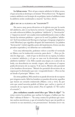 142
Cómo Dios puede y va a restaurar su matrimonio
Le faltan sesos. “Pero al que comete adulterio le faltan sesos;
el que así actúa se destruye a sí mismo” Proverbios 6:32. “Si alguien
comete adulterio con la mujer de su prójimo, tanto el adúltero como
la adúltera serán condenados a muerte” Levítico. 20:10.
¿QUÉ HAY DE LA CLÁUSULA DE “EXCEPCIÓN”?
De nuevo, muy pocos divorcios en la iglesia son por la razón
del adulterio, aún si esa fuera la correcta “excepción” Realmente,
en cada referencia bíblica, las palabras “adulterio” y “fornicación”
o “impureza moral” son usadas intercambiablemente como si ellas
fueran las mismas palabras —¡pero no lo son! La palabra “adulte-
rio” (la Concordancia de Strong en el griego o lenguaje original es
3429 Moichao) que signiﬁca después del matrimonio. La palabra
“fornicación” (4202) signiﬁca antes del matrimonio. Estos son dos
pecados separados y no deberían ser confundidos.
Con esta información, podemos volver a escribir el versículo
en Mateo con la traducción correcta, para decir: “…Pero yo (Je-
sús) les digo que… todo el que se divorcia de su esposa, la induce
a cometer adulterio, y el que se casa con la divorciada comete
adulterio también” 5:32. Sólo cuando una mujer, en o antes de su
boda, era descubierta no siendo virgen, sólo entonces el esposo
podía divorciarse de su esposa. Y de nuevo, Moisés sólo permitió
a los hombres divorciarse: “Moisés les permitió divorciarse de su
esposa por lo obstinados que son—respondió Jesús—. Pero no fue
así desde el principio” Mateo. 18:9.
En otras palabras, NO, usted no se puede divorciar de su esposo
por ninguna razón. Sólo los hombres se pueden divorciar, aquellos
que tienen un corazón endurecido (Mateo. 5:32 y 19:8). Es por
esto que usted necesita pedirle al Señor que vuelva y suavice el
corazón de su esposo hacia usted. (Vea el capítulo 10 “Él vuelve
el corazón”)
¡Sea cuidadosa cuando usted dice que “Dios le dijo!” “Yo
estoy contra los profetas que sueltan la lengua y hablan por ha-
blar—aﬁrma el Señor—. “Yo estoy contra los profetas que cuen-
tan sueños mentirosos, y que al contarlos hacen que mi pueblo se
extravíe en sus mentiras y sus presunciones” Jeremías 23:31–32.
 