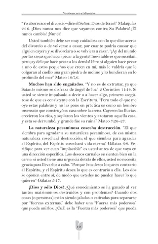 143
Yo aborrezco el divorcio
“Yo aborrezco el divorcio–dice el Señor, Dios de Israel” Malaquías
2:16. ¡Dios nunca nos dice que vayamos contra Su Palabra! ¡Él
nunca cambia! ¡Nunca!
Usted también debe ser muy cuidadosa con lo que dice acerca
del divorcio o de volverse a casar, por cuanto podría causar que
alguien cayera y se divorciara o se volviera a casar. “¡Ay del mundo
por las cosas que hacen pecar a la gente! Inevitable es que sucedan,
pero ¡ay del que hace pecar a los demás! Pero si alguien hace pecar
a uno de estos pequeños que creen en mí, más le valdría que le
colgaran al cuello una gran piedra de molino y lo hundieran en lo
profundo del mar” Mateo 18:7,6.
Muchos han sido engañados. “Y no es de extrañar, ya que
Satanás mismo se disfraza de ángel de luz” 2 Corintios 11:14. Si
usted se siente impulsado a decir o a hacer algo, primero asegú-
rese de que es consistente con la Escritura. “Pero todo el que me
oye estas palabras y no las pone en práctica es como un hombre
insensato que construyó su casa sobre la arena. Cayeron las lluvias,
crecieron los ríos, y soplaron los vientos y azotaron aquella casa,
y esta se derrumbó, y grande fue su ruina” Mateo 7:26–27.
La naturaleza pecaminosa cosecha destrucción. “El que
siembra para agradar a su naturaleza pecaminosa, de esa misma
naturaleza cosechará destrucción; el que siembra para agradar
al Espíritu, del Espíritu cosechará vida eterna” Gálatas 6:8. Ve-
riﬁque para ver cuan “implacable” es usted antes de que vaya en
una dirección especíﬁca. Los deseos carnales se sienten bien en la
carne; si usted tiene una urgencia detrás de ellos, usted no necesita
gracia para llevarlos a cabo. “Porque ésta desea lo que es contrario
al Espíritu, y el Espíritu desea lo que es contrario a ella. Los dos
se oponen entre sí, de modo que ustedes no pueden hacer lo que
quieren” Gálatas 5:17.
¡Dios y sólo Dios! ¿Qué conocimiento se ha ganado al ver
tantos matrimonios destruidos y con problemas? Cuando dos
cosas (o personas) están siendo jaladas o estiradas para separarse
por “fuerzas externas,” debe haber una “Fuerza más poderosa”
que pueda unirlos. ¿Cuál es la “Fuerza más poderosa” que pueda
 