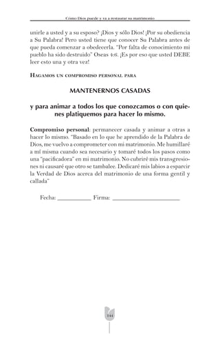 144
Cómo Dios puede y va a restaurar su matrimonio
unirle a usted y a su esposo? ¡Dios y sólo Dios! ¡Por su obediencia
a Su Palabra! Pero usted tiene que conocer Su Palabra antes de
que pueda comenzar a obedecerla. “Por falta de conocimiento mi
pueblo ha sido destruido” Oseas 4:6. ¡Es por eso que usted DEBE
leer esto una y otra vez!
HAGAMOS UN COMPROMISO PERSONAL PARA
MANTENERNOS CASADAS
y para animar a todos los que conozcamos o con quie-
nes platiquemos para hacer lo mismo.
Compromiso personal: permanecer casada y animar a otras a
hacer lo mismo. “Basado en lo que he aprendido de la Palabra de
Dios, me vuelvo a comprometer con mi matrimonio. Me humillaré
a mí misma cuando sea necesario y tomaré todos los pasos como
una “paciﬁcadora” en mi matrimonio. No cubriré mis transgresio-
nes ni causaré que otro se tambalee. Dedicaré mis labios a esparcir
la Verdad de Dios acerca del matrimonio de una forma gentil y
callada”
Fecha: ___________ Firma: ______________________
 